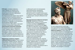 к небольшой группе топ-менеджеров
транснациональных корпораций.
Типичными знаками сегодняшней
действительности становятся релятивизм
и историзм в науке, возрождение интереса
к субкультурам, носящим амбивалентный
характер.
Постиндустриальное общество последних
30-40 лет, зараженное тотальным
конформизмом, находится в паническом
состоянии всеобщего потребления и,
одновременно, эсхатологической тоски
(см. Френсиса Фукуяму). Новое увлечение
западных интеллектуалов–постмодернизм
– как адекватная онтологическая форма
пост-капитализма, стала средством от
самопаралича потребительства. Многие
сферы жизнедеятельности человека
(бизнес, искусство, наука) выродились
в средство для урегулирования
“избыточной экономики” с ее
кризисами перепроизводства. Наделяя
аксиологическим смыслом производимые
товары, “реабилитируя” их, современная
постмодернистская идеология через
эстетизацию потребления пытается
примирить человека с несовершенством и
абсурдностью миропорядка.
В XX веке у человека появилась
новая надежда на спасение: рост
капиталистического производства,
концентрация капитала, образование
супер-держав привели к
постиндустриальной модели мира. Кризис
гуманистического понимания разума и
прогресса, как это не парадоксально, был
обусловлен самим научно-техническим
прогрессом. К примеру, в естествознании
возникновение общей теории
относительности Эйнштейна и квантовой
механики ознаменовал утверждение
холистического целостного мышления.
Основанием для такого утверждения
служат теоремы Гёделя и Тарского в
математике, теория неопределенности
Гейзенберга, теория энтропии, открытие
роли ДНК в передаче наследственности, а
также последние достижения кибернетики
и возрастание роли информационных наук.
Информация становится ставкой в
глобальной битве за власть. Потоки знания
циркулируют подобно деньгам. Одним из
препятствий на пути знаниям становится
государство, все больше воспринимаемое
как шум. Принятие решений постепенно
от руководителей государств переходит
По мысли французского философа –
постструктуралиста Жана Бодрийара,
потребление - это определяющий признак
общества изобилия. В таком обществе
использование вещей не исчерпывается их
простым функциональным употреблением
или даже семиотическим применением как
знаков отличия, богатства, престижа и т.д.
Потребление – это интенсивный процесс
выбора. Приобретая, человек стремится к
вечно ускользающему идеалу. Покупая в
кредит, пытается опередить или остановить
время, а через коллекционирование и
вовсе это время повернуть вспять. Цель
же брэнда - не столько способствовать
продаже, сколь внедрять в сознание
 