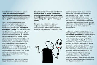 потребителя вышеотмеченные идеалы.
Таким образом, через потребление
современный человек постиндустриального
общества тщетно пытается решить всю
ту же проблему собственного спасения.
Через потребление реальные вещи,
отношения, чувства подменяются
сегодня их копией, полой оболочкой.
Происходит своеобразная “сублимация
содержания в форму”. Это и есть симулякр,
который заменяет естественный мир его
искусственным подобием. Утрачивается
принцип реальности вещей, их заменяют
фетиш, имидж, модель, проект. Брэнд
как симуляция соблазна эротизирует мир
вещей, наделяя их новым искусственным
содержанием. В результате грани между
образом и реальностью размываются,
формируя новую гиперреальность,
превращая мир в некий Диснейленд. Ярче
всего новая реальность проявляется в
fashion-бизнесе. Накладные губы, парики,
искусственный загар, силиконовые
груди придают неестественному статус
прекрасного.
Подводя безрадостные итоги Сизифова
труда человека, напрашивается вывод:
брэнд как символ тотального потребления
является таким же мифом, какими были
первобытные верования, мысли античных
философов, средневековые догмы, великие
научные открытия и прочие новомодные
учения.
Брэндинг как мифология и брэнд как
миф суть живое воспроизведение
действительности в ее синкретическом
единстве чувств, мыслей, слов и поступков.
Согласно исторической науке, человек
изначально тянется не к познанию, не
к истине, а к грезе, к мифу, который
помогает перeносить тяготы жизни.
Реальное знание здесь исключается, ибо
оно находится в вопиющем противоречии
с желанием и надеждой человека. Поэтому
постановка вопроса является ли мифология
достоверным или ложным сознанием,
неправомерна.
Мифология всегда иллюзорна, т.к. она
порождается не потребностями сознания, а
потаенными желаниями. По мнению Артура
Шопенгауера, “человек желает, а затем
лишь познает то, что желает”. Фридрих
Ницше утверждал, что борьба с мифами -
ложная задача, заведомо обреченная на
неудачу. Освободить мышление от мифов,
иллюзий, – значит оказать человеку
дурную услугу, лишить его уверенности в
себе. “Человеку необходимо покрывало
иллюзий”. Эмиль Дюркгейм полагал, что
“иллюзии нужны людям, ибо без них
индивид не способен “пристроиться”
к окружающему миру. Заблуждение
помогает человеку ориентироваться, затем
закрепляется в обычаях и воспринимается
как общепринятая истина”.
 