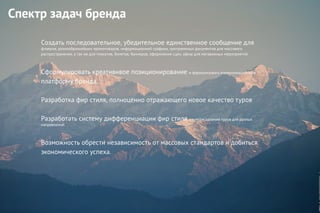 Создать последовательное, убедительное единственное сообщение для
флаеров, разнообразнейших промотоваров, информационной графики, программных документов для массового
распространения, а так же для плакатов, билетов, баннеров, оформления сцен, афиш для мегаважных мероприятий.
Сформулировать креативнвое позиционирование и формализовать коммуникационную
платформу бренда.
Разработка фир стиля, полноценно отражающего новое качество туров
Разработать систему дифференциации фир стиля с учетом наличия туров для разных
направлений.
Возможность обрести независимость от массовых стандартов и добиться
экономического успеха.
Спектр задач бренда
 