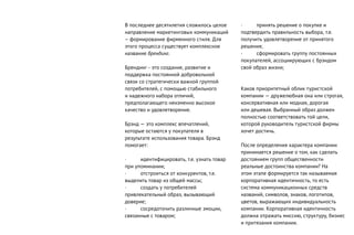 В последнее десятилетия сложилось целое
направление маркетинговых коммуникаций
– формирование фирменного стиля. Для
этого процесса существует комплексное
название брендинг.
Брендинг - это создание, развитие и
поддержка постоянной добровольной
связи со стратегически важной группой
потребителей, с помощью стабильного
и надежного набора отличий,
предполагающего неизменно высокое
качество и удовлетворение.
Брэнд — это комплекс впечатлений,
которые остаются у покупателя в
результате использования товара. Брэнд
помогает:
· идентифицировать, т.е. узнать товар
при упоминании;
· отстроиться от конкурентов, т.е.
выделить товар из общей массы;
· создать у потребителей
привлекательный образ, вызывающий
доверие;
· сосредоточить различные эмоции,
связанные с товаром;
· принять решение о покупке и
подтвердить правильность выбора, т.е.
получить удовлетворение от принятого
решения;
· сформировать группу постоянных
покупателей, ассоциирующих с брэндом
свой образ жизни;
Каков приоритетный облик туристской
компании — дружелюбная она или строгая,
консервативная или модная, дорогая
или дешевая. Выбранный образ должен
полностью соответствовать той цели,
которой руководитель туристской фирмы
хочет достичь.
После определения характера компании
принимается решение о том, как сделать
достоянием групп общественности
реальные достоинства компании? На
этом этапе формируется так называемая
корпоративная идентичность, то есть
система коммуникационных средств
названий, символов, знаков, логотипов,
цветов, выражающих индивидуальность
компании. Корпоративная идентичность
должна отражать миссию, структуру, бизнес
и притязания компании.
 