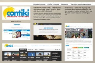 Cильные стороны Cлабые стороны Ценности Как долго находится на рынке
CONTIKI HAS AN INSATIABLE APPETITE FOR
DISCOVERING NEW THINGS IN EVERY NOOK
AND CRANNY OF THE WORLD.
To continue sharing our discoveries with young travellers for dec-
ades and centuries to come, we need to respect and protect those
places through everything that we do. We’re at the start of a very
exciting journey; the journey to becoming a more responsible &
sustainable company. We’ve done some great things, butwe’re
ready and raring to do a whole lot more.
www.contiki.com
We’re creating a community of young and
passionate people, who simultaneously live
with conscience and live to travel. This is your
chance to become a part of something spe-
cial.
 