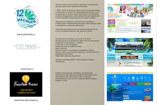 www.12months.ru
Детские путевки в лагеря отдыха, предлагает экскурсионные
туры для школьников и организует праздники.
С 2008 г. агентство детского отдыха создает программы отдыха
и развлечений в лагерях. Мы придумываем идею смены и все
ее мероприятия, готовим педагогический штат, обеспечиваем
реквизит, оборудование и иное необходимое для современной
и запоминающейся программы детского отдыха в лагере.
Традиционные маршруты и интерактивные программы
в Подмосковье и близлижайших регионах: живая природа, наука
и производства, новогодние программы!
Увлекательные экскурсии для школьников младших классов
в Санкт-Петербург, Великий Устюг, Киев и мн. другие.
Пляжный, Горнолыжный, Свадебный, Экстремальный,
Оздоровительный, Культурно-познавательный, Круизы, Шоп-
туры, Винные туры, Событийный туризм и Деловой.
Индивидуальные туры на авто по дорогам Африки, Европы,
Америки, и Азии.
www.free-dom.travel.ru
www.usm.ru
«Путешествия учат больше, чем что бы то ни было.
Иногда один день, проведенный в других местах, дает больше,
чем десять лет жизни дома...» А.Франс
С 1992 года в Санкт-Петербурге
Небольшая команда профессионалов.
Ценят клиентов
Прямые контакты с партнёрами в зарубежных странах.
Знанием рынка туристических продуктов и многолетний опыт
Индивидуальный подход
Оформление выездных документов
Тридцать миллионов рублей - ОАО страховая компания
«КитФинанс»
 