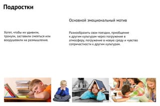 Хотят, чтобы их удивили,
тронули, заставили смеяться или
воодушевили на размышления.
Разнообразить свои поездки, приобщение
к другим культурам через погружение в
атмосферу, погружение в новую среду и чувство
сопричастности к другим культурам.
Подростки
Основной эмоциональный мотив
 