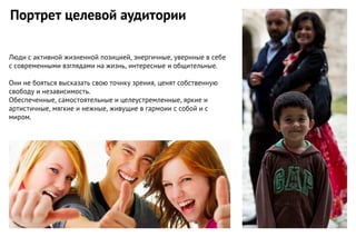 Люди с активной жизненной позицией, энергичные, увернные в себе
с современными взглядами на жизнь, интересные и общительные.
Они не бояться высказать свою точнку зрения, ценят собственную
свободу и независимость.
Обеспеченные, самостоятельные и целеустремленные, яркие и
артистичные, мягкие и нежные, живущие в гармоии с собой и с
миром.
Портрет целевой аудитории
 