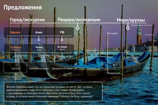 Предложения
Город/экскурсии Пещера/экспедиции Море/круизы
Дифференциация по местности
по регионам
по странам
маршруты
Европа
Эстония
Таллин
Чехия
Прага
Словения
Любляна
Азия РФ
Триглав Люблянский замок Предъямский замок
Жители Любляны верят, что их город был основан на месте, где, согласно
древнегреческому мифу, Ясон совершил свой подвиг. Возвращаясь
с аргонавтами из Колхиды после обретения Золотого Руна, Ясон вышел
к озеру, в котором жило страшное чудовище. Победил ли Ясон чудовище?
Дети
В отрыв!
Взрослые
Задуматься
 