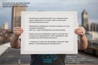 Это то самое место, где сошлись культура,
искусство, художественный интересн,
странсть, риск, авантюра и мастерство.
Принципы тура
1. Я знаю что ничего не знаю
2. Самоирония. Избавление от иллюзий
3. Рождение мысли
Экскурсионно-развлекательный тур с харизматичным
гидом, перфомансом, в котром туристы принимают
непосредственное участие.
Мероприятия-перфомансы случаются внезапно, по пути
следования маршрута.
Один тур - одна история(сказка, местная легенда).
Помимо участия в перфомансе туристы получают всю
стандартную информацияю о месте проведения тура,
посещают все достопримечательности.
+ следящие за туристами фотографы, внезапные кофе-
брейки, и запланированные неожиданности.
 