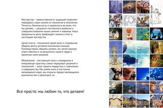 Мастерство - преемственность традиций позволяет
передавать наши знания из поколения в поколение.
Точность, безопасность и надежность во всем, что
мы делаем, – результат постоянного развития и
совершенствования наших умений и навыков. Наша
преданность делу превращает знания и опыт в
настоящее мастерство.
Целостность - понимание своей роли и следование
общему долгу, активная жизненная позиция.
Руководствуясь общими целями, мы несем единую
ответственность за результаты нашего труда и
принятые нами решения.
Обновление - постоянный поиск и внедрение в
ежедневную практику самых передовых решений и
технологий – залог нашего лидерства и стремления
к совершенству. Мы умеем жить в постоянно
меняющемся мире, мы открыты предоставляющимся
возможностям и реализуем их.
Все просто: мы любим то, что делаем!
 