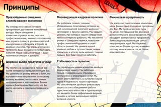 Превзойденные ожидания
клиента важнее экономики
Мы никогда не ставили и ставим
приоритетом достижение мимолетной
выгоды. Наши отношения с
клиентами строятся на честности и
профессионализме, именно это позволяет
нам держать планку в условиях жесткой
конкуренции и побеждать в борьбе за
доверие клиентов. Мы всегда стремимся
превзойти Ваши ожидания и предугадать
желания. Наша главная награда – Ваши
позитивные эмоции и доверие.
Широкий выбор продуктов и услуг
Мы постоянно находимся в поиске все
более интересных предложений для Вас.
Мы движемся к успеху вместе с Вами, мы
изучаем новые направления по первому
вашему желанию, мы готовы к самым
неординарным и экзотическим Вашим
идеям и благодарны Вам за то, что Вы
даете нам цель к совершенствованию и
росту.
Мотивирующая кадровая политика
Мы работаем только с людьми,
обладающими позитивным взглядом на
мир, неиссякаемой энергией, широким
кругозором и яркими идеями. Мы создаем
условия, при которых нашим сотрудникам
легко и интересно работать. Мы постоянно
учимся и совершенствуемся, повышаем
профессиональный уровень в своей
области знаний. Мы ценим в нашей
команде любовь к путешествиям, новым
открытиям и успеху, ведь именно с такими
людьми Вам будет приятно работать.
Стабильность и гарантии
Мы гарантируем нашим клиентам двойную
финансовую защиту. Мы работаем
только с проверенными страховыми
компаниями и операторами услуг. Мы
несем ответственность за качество наших
туров и надежность наших партнеров.
Мы обеспечиваем двойную финансовую
защиту за счет объединения работы
туристического агентства и туроператора,
что является более эффективной формой
бизнеса и четкое выполнение любого
желания клиента.
Принципы
Финансовая прозрачность
Мы всегда честны со своими клиентами,
наши финансовые отношения прозрачны
для Вас. Мы предлагаем вам туры
по ценам поставщиков без взимания
дополнительного вознаграждения. Мы
обладаем возможностью предложить
Вам выгодные решения для самых
неординарных идей. Мы бережно
относимся к Вашим тратам, и именно
поэтому наши клиенты год за годом
доверяют нам.
 