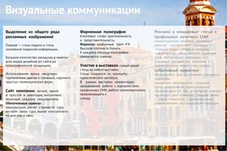 Выделение из общего ряда
рекламных изображений
Главное — стиль подачи и стиль
изложения поданной информации.
Большое количество «воздуха» в макетах
всех видов дизайнов (от сайта до
полиграфической продукции).
Использование ярких, «вкусных»
гармоничных цветов и стильных, нарочито
простых геометрических форм.
Сайт компании: легкий, яркий
и простой в навигации, интуитивно
понятный каждому пользователю.
Обязательные сервисы:
консультация, расчет стоимости тура,
он-лайн заказ тура, вызов консультанта
на дом или в офис.
Визуальные коммуникации
Фирменная полиграфия
Ключевые слова: оригинальность
и представительность.
Форматы: альбомные. Цвет: 4*4
Высокая плотность бумаги.
К каждому образцу полиграфии
прилагается сувенир.
Участие в выставках: самый яркий
стенд на любой выставке.
Стенд создается по принципу
туристического автобуса.
В рамках выставок: презентации
направлений, работа с журналистами
профильных СМИ, работа промоперсонала,
привлекающего к
стенду.
Реклама и имиджевые статьи в
профильных печатных СМИ
концептуальное решение рекламных
макетов соответствует принципу
«Каждый макет – новая интересная
информация», слоган, логотип, адресный
блок. Копирайтинг описывает все
ключевые достоинства компании и
пропогандирует новый стиль отдыха.
Событийный маркетинг
Мероприятия для достижения лояльности
аудитории.
Концепция мероприятий: стильные,
яркие мероприятия, принципиально
отличающиеся от тех, к которым целевая
аудитория уже привыкла. Каждый вечер
с новой тематикой, с оригинальными
развлечениями, нестандартным подходом.
 