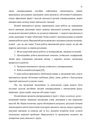 11
ланок самоврядування, постійно здійснювати самоконтроль; уміння
враховувати, регулювати, аналізувати свою діяльність, об'єктивно її оцінювати;
пошук ефективних форм і методів діяльності органів самоврядування, творче
використання досвіду інших навчальних закладів.
Комісії виконавчого органу спрямовують свою роботу на підвищення
якості навчання, реалізацію вимог режиму навчальної установи, організацію
позакласної виховної роботи, на розвиток ініціативи і творчої самодіяльності
учнів, реалізацію їх прав і обов'язків. Члени комісії є відповідальними за певний
напрям роботи групи. Виконавчийорганпроводить засідання одинраз намісяць,
комісії – раз на два тижні. Свою роботу виконавчий орган планує на рік або
півріччя орієнтовно за такими розділами:
1. Вступ (короткий аналіз роботи за попередній рік, завдання на новий).
2. Організаційна робота (визначення тематики учнівських конференцій,
зборів груп, планування навчання активу з окремих, питань, організація
відкритості в роботі).
3. Засідання виконавчого органу учнівського самоврядування.
4. Робота комісій (секторів) [22].
У плані роботи враховують обов'язковісправи, в організації яких участь
виконавчого органу об'єктивно необхідна (День знань, робота з благоустрою
території навчальної установи тощо).
Під час організації масштабних та епізодичних справ можуть бути
поєднані зусилля постійних органів самоврядування з тимчасовими (ради,
ініціативні групи клубів, творчих об'єднань тощо).
Колективним органом самоврядування в групі є збори колективу групи –
впливовий чинник зміцнення дисципліни учнів, виховання в них моральних
якостей. На зборах колективу групи обговорюють актуальні, зрозумілі питання
повсякденного життя (підготовка культурно-масового заходу, випуск журналу,
підсумки навчання за семестр, рік та ін.), визначні історичні події, сучасні
досягнення, моральні проблеми. Періодичність їх проведення залежить від
конкретних умов діяльності групи.
 