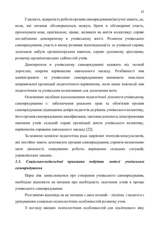 12
Гласність, відкритість роботиорганів самоврядування (всіучні знають, де,
коли, які питання обговорюються, можуть брати в обговоренні участь,
пропонувати нове, оригінальне, цікаве, впливати на життя колективу) сприяє
поглибленню демократизму в учнівському житті. Розвиток учнівського
самоврядування, участь в якому розвиває відповідальність за учнівські справи,
допомагає набути організаторських навичок, сприяє духовному зростанню,
розвитку організаторських здібностей учнів.
Демократизм в учнівському самоврядуванні залежить від позиції
дорослих, зокрема керівництва навчального закладу. Розбіжності між
адміністрацією та учнівським самоврядуванням виникають внаслідок
неправильної організації педагогічного керівництва, коли немає взаємодії між
педагогічним та учнівським колективами для досягнення мети.
Основними засобами вдосконалення педагогічної допомоги учнівському
самоврядуванню є: забезпечення реальних прав та обов'язків органів
самоврядування;підвищення довіри педагогів до рішень учнівського колективу,
його органів самоврядування;кваліфікована, тактовнадопомога;цілеспрямоване
навчання учнів складній справі організації життя учнівського колективу,
керівництва справами навчального закладу [22].
За кожною комісією педагогічна рада закріплює вчителів-консультантів,
які постійно мають допомагати органам самоврядування, сприяти визначенню
мети діяльності, плануванню роботи, вирішенню складних ситуацій,
управлінських завдань.
1.3. Соціально-педагогічні принципи побудови моделі учнівського
самоврядування
Перш ніж замислюватися про створення учнівського самоврядування,
необхідно відповісти на питання про необхідність залучення учнів в процес
учнівського самоврядування.
Розглянемо відповідь на це питання з двох позицій – підлітка і педагога з
урахуванням соціально-психологічних особливостей розвитку учня.
З погляду вікових психологічних особливостей для підліткового віку
 