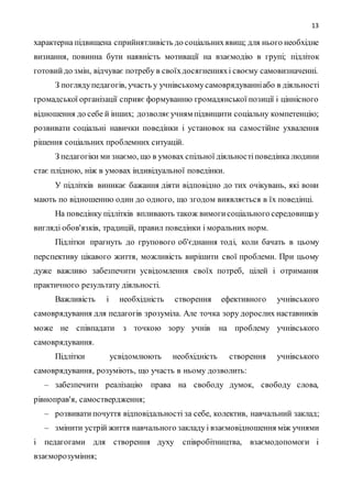 13
характерна підвищена сприйнятливість до соціальнихявищ; для нього необхідне
визнання, повинна бути наявність мотивації на взаємодію в групі; підліток
готовий до змін, відчуває потребу в своїхдосягненняхі своєму самовизначенні.
З поглядупедагогів, участь у учнівськомусамоврядуванніабо в діяльності
громадської організації сприяє формуванню громадянської позиції і ціннісного
відношення до себе й інших; дозволяєучням підвищити соціальну компетенцію;
розвивати соціальні навички поведінки і установок на самостійне ухвалення
рішення соціальних проблемних ситуацій.
З педагогіки ми знаємо, що в умовах спільної діяльностіповедінка людини
стає плідною, ніж в умовах індивідуальної поведінки.
У підлітків виникає бажання діяти відповідно до тих очікувань, які вони
мають по відношенню один до одного, що згодом виявляється в їх поведінці.
На поведінку підлітків впливають також вимогисоціального середовищау
вигляді обов'язків, традицій, правил поведінки і моральних норм.
Підлітки прагнуть до групового об'єднання тоді, коли бачать в цьому
перспективу цікавого життя, можливість вирішити свої проблеми. При цьому
дуже важливо забезпечити усвідомлення своїх потреб, цілей і отримання
практичного результату діяльності.
Важливість і необхідність створення ефективного учнівського
самоврядування для педагогів зрозуміла. Але точка зору дорослих наставників
може не співпадати з точкою зору учнів на проблему учнівського
самоврядування.
Підлітки усвідомлюють необхідність створення учнівського
самоврядування, розуміють, що участь в ньому дозволить:
– забезпечити реалізацію права на свободу думок, свободу слова,
рівноправ'я, самоствердження;
– розвиватипочуття відповідальності за себе, колектив, навчальний заклад;
– змінити устрій життя навчального закладу і взаємовідношення між учнями
і педагогами для створення духу співробітництва, взаємодопомоги і
взаєморозуміння;
 