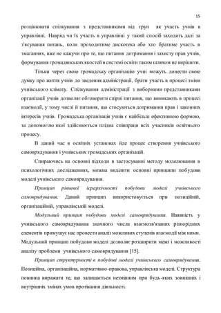 15
розцінювати спілкування з представниками від груп як участь учнів в
управлінні. Навряд чи їх участь в управлінні у такий спосіб заходить далі за
з'ясування питань, коли проходитиме дискотека або хто братиме участь в
змаганнях, вже не кажучи про те, що питання дотримання і захисту прав учнів,
формування громадянськихякостейв системіосвіти таким шляхом не вирішити.
Тільки через свою громадську організацію учні можуть донести свою
думку про життя учнів до зведення адміністрації, брати участь в процесі зміни
учнівського клімату. Спілкування адміністрації з виборними представниками
організації учнів дозволяє обговорити спірні питання, що виникають в процесі
взаємодії, у тому числі й питання, що стосуються дотримання прав і законних
інтересів учнів. Громадська організація учнів є найбільш ефективною формою,
за допомогою якої здійснюється плідна співпраця всіх учасників освітнього
процесу.
В даний час в освітніх установах йде процес створення учнівського
самоврядування і учнівських громадських організацій.
Спираючись на основні підходи в застосуванні методу моделювання в
психологічних дослідженнях, можна виділити основні принципи побудови
моделі учнівського самоврядування.
Принцип рівневої ієрархічності побудови моделі учнівського
самоврядування. Даний принцип використовується при позиційній,
організаційній, управлінській моделі.
Модульний принцип побудови моделі самоврядування. Наявність у
учнівського самоврядування значного числа взаємозв'язаних різнорідних
елементів примушує нас провестианаліз можливих ступенів взаємодії між ними.
Модульний принцип побудови моделі дозволяє розширити межі і можливості
аналізу проблеми учнівського самоврядування [15].
Принцип структурності в побудові моделі учнівського самоврядування.
Позиційна, організаційна, нормативно-правова, управлінська моделі. Структура
повинна виражати те, що залишається незмінним при будь-яких зовнішніх і
внутрішніх змінах умов протікання діяльності.
 
