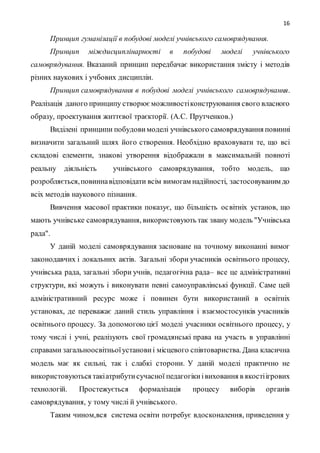 16
Принцип гуманізації в побудові моделі учнівського самоврядування.
Принцип міждисциплінарності в побудові моделі учнівського
самоврядування. Вказаний принцип передбачає використання змісту і методів
різних наукових і учбових дисциплін.
Принцип самоврядування в побудові моделі учнівського самоврядування.
Реалізація даного принципу створюєможливостіконструювання свого власного
образу, проектування життєвої траєкторії. (А.С. Прутченков.)
Виділені принципи побудовимоделі учнівського самоврядування повинні
визначити загальний шлях його створення. Необхідно враховувати те, що всі
складові елементи, знакові утворення відображали в максимальній повноті
реальну діяльність учнівського самоврядування, тобто модель, що
розробляється,повиннавідповідати всім вимогам надійності, застосовуваним до
всіх методів наукового пізнання.
Вивчення масової практики показує, що більшість освітніх установ, що
мають учнівське самоврядування, використовують так звану модель "Учнівська
рада".
У даній моделі самоврядування засноване на точному виконанні вимог
законодавчих і локальних актів. Загальні збори учасників освітнього процесу,
учнівська рада, загальні збори учнів, педагогічна рада– все це адміністративні
структури, які можуть і виконувати певні самоуправлінські функції. Саме цей
адміністративний ресурс може і повинен бути використаний в освітніх
установах, де переважає даний стиль управління і взаємостосунків учасників
освітнього процесу. За допомогою цієї моделі учасники освітнього процесу, у
тому числі і учні, реалізують свої громадянські права на участь в управлінні
справами загальноосвітньоїустановиі місцевого співтовариства. Дана класична
модель має як сильні, так і слабкі сторони. У даній моделі практично не
використовуються такіатрибутисучасної педагогікиівиховання в якостіігрових
технологій. Простежується формалізація процесу виборів органів
самоврядування, у тому числі й учнівського.
Таким чином,вся система освіти потребує вдосконалення, приведення у
 