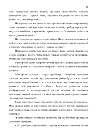 19
етапі формується виборча комісія, проходить звітно-виборна кампанія
президентів груп і органів влади, висунення кандидатів на пост голови
учнівського самоврядування [2].
На другому етапі кандидати на пост президента(голови самоврядування)
ліцею висувають свої програми, проводять агітаційну роботу серед учнів:
готується необхідна документація, проводиться роз'яснювальна робота за
процедурою голосування.
На третьому етапі проходять самі вибори. Після таємного голосування і
підбиття підсумків президент(голова учнівського самоврядування) в урочистій
обстановці приводиться до присяги і вступає на посаду.
Президентом формується уряд, до складу якого входять міністерство
освіти, культури і спорту, "Біржа праці", "Гвардія порядку", суд, прокуратура.
Розроблені їх функціональні обов'язки.
Міністерство освіти контролює учбову діяльність, подачу відомостей на
стипендію, рішень на заохочення найкращих учнів і покарання порушників
навчання.
Міністерство культури і спорту організовує і контролює проведення
дискотек, виховних заходів. Культурно-масова робота будується на основі
колективної творчої діяльності, де кожен член колективу і кожна група може
проявити свої можливості і здібності. Результати учнівських справ
відображаються в загальноучнівській системі змагання. За наслідками
колективної творчої діяльності і в кінці навчального року групи-переможці
заохочуються преміями [2].
Біржа праці представляє різноманітні роботи і контролює їх виконання.
Вона приймає заявки на виготовлення наочної допомоги, ремонт і реставрацію
підручників, стендів, ремонт побутових приладів, виготовлення господарського
інвентарю.
"Гвардія порядку" контролює дисципліну під час учбового процесу, на
дискотеках і ігротеках.
СЕС (санітарно-епідеміологічна служба) контролює зовнішній вигляд
 