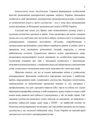 2
Актуальність теми дослідження. Сприяти формуванню особистісних
якостей громадянина демократичної держави, патріота України, виховувати
особистість, якій притаманні демократична громадянська культура, готовність
до компетентної участі у житті суспільства – ось у чому мета громадянської
освіти відповідно до Концепції громадянської освіти в ПТНЗ України.
Сьогодні нам понад усе бракує саме компетентного досвіду участі у
суспільно-політичних процесах в країні. Тому насамперед ми маємо створити
умови для того, щоб наші діти могли його набути: шляхом участі в учнівському
самоврядуванні, створення молодіжних об'єднань, співробітництва з
громадськими організаціями, самостійного прийняття рішень й уміння діяти в
правовому полі, аналізувати різноманітні ситуації, передусім, у своєму
найближчому оточенні. Гуманістичні цінності освіти передбачають зміну
авторитарно-дисциплінарної моделі виховання на особистісно-зорієнтовану.
Сутнісними ознаками цих змін є виховання особистості з максимально
можливоюіндивідуалізацією, створенням умов для саморозвиткуісамонавчання
учнів, осмисленого визначання ними своїх можливостей і життєвих цілей.
Практика показує, що всі ці ознаки найповніше втілені в учнівському
самоврядуванні. Виховання особистості нерозривно пов’язане з майбутнім
країни, відродженням нації, гуманізацією суспільства. Керувати політичними,
національними та економічними процесами повинні ті, хто насправді є
професіоналами, хто уміє гуртувати навколо себе і вести за собою, хто здатен
сформуватипрофесійну команду, в якій поважають думку кожного члена, у якій
кожен може виявити свої здібності і реалізуватись у тій чи іншій справі. Такі
завдання суспільства вимагають нових підходів до виховання, до виявлення і
розвитку здібностей лідера, адже лідер у ПТНЗ – це майбутній політик чи
бізнесмен, якомувирішувати як щоденні, так і масштабнізавдання, якіпоставить
суспільство у час загальної глобалізації світу. Успіх України на світовій арені
закладається сьогодні в самоврядуванні учнів.
 
