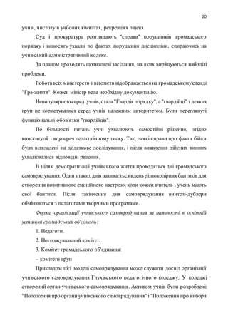 20
учнів, чистоту в учбових кімнатах, рекреаціях ліцею.
Суд і прокуратура розглядають "справи" порушників громадського
порядку і виносять ухвали по фактах порушення дисципліни, спираючись на
учнівський адміністративний кодекс.
За планом проходять щотижневі засідання, на яких вирішуються наболілі
проблеми.
Роботавсіх міністерств і відомств відображається на громадськомустенді
"Гра-життя". Кожен міністр веде необхідну документацію.
Непопулярноюсеред учнів, стала"Гвардія порядку", а"гвардійці" з деяких
груп не користувалися серед учнів належним авторитетом. Були переглянуті
функціональні обов'язки "гвардійців".
По більшості питань учні ухвалюють самостійні рішення, згідно
конституції і всупереч педагогічному тиску. Так, деякі справи про факти бійки
були відкладені на додаткове дослідування, і після виявлення дійсних винних
ухвалювалися відповідні рішення.
В цілях демократизації учнівського життя проводяться дні громадського
самоврядування. Одинз такихднів називається вдень різноколірнихбантиків для
створення позитивного емоційного настрою, коли кожен вчитель і учень мають
свої бантики. Після закінчення дня самоврядування вчителі-дублери
обмінюються з педагогами творчими програмами.
Форма організації учнівського самоврядування за наявності в освітній
установі громадських об'єднань:
1. Педагоги.
2. Погоджувальний комітет.
3. Комітет громадського об'єднання:
– комітети груп
Прикладом цієї моделі самоврядування може служити досвід організації
учнівського самоврядування Глухівського педагогічного коледжу. У коледжі
створений орган учнівського самоврядування. Активом учнів були розроблені:
"Положення про органи учнівського самоврядування"і "Положення про вибори
 