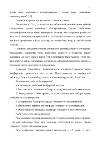21
членів ради учнівського самоврядування і голови ради учнівського
самоврядування" [16].
Положення про органи учнівського самоврядування.
Відповідно до Статуту в коледжі на добровільній основі шляхом виборів
створюються органи учнівського самоврядування. Органи учнівського
самоврядування мають право вирішувати питання, що стосуються учнівської
діяльності учнів, вносити пропозиції по поліпшенню освітнього процесу і умов
для його проведення в Раду коледжу, на педагогічну раду, в адміністрацію
коледжу.
Основним завданням органів учнівського самоврядування є організація
різноманітної діяльності учнів, включення кожного в конкретну справу
відповідно до його знань і здібностей, розширення представлення учнів про
демократичнінормисуспільства, залучення до управління навчальним закладом,
виховання особи як активного громадянина.
Учнівська конференція – найвищий орган учнівського самоврядування.
Конференція проводиться двічі в рік. Представництво на конференції
забезпечується шляхом вибору делегатів від кожної групи: по 10 делегатів.
Компетенція учнівської конференції.
У компетенцію учнівської конференції входить:
1. Внесення змін і доповнень в Статут коледжуз питань учнівського життя.
2. Затвердження і зміна правил, по яких здійснюються вибори органу
учнівського самоврядування.
3. Затвердження плану роботи ради учнівського самоврядування.
4. Призначення термінів виборів ради учнівського самоврядування.
5. Обговорення і оцінка діяльності ради учнівського самоврядування.
Рада учнівського самоврядування
Радаучнівського самоврядування формуєтьсянаосновізагальногорівного
і прямого виборчого права при таємному голосуванні на період, рівний
тривалості одного навчального року.
Рада учнівського самоврядування складається з 12 учнів. У раду
 
