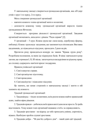 23
У навчальному закладі створюється громадська організація, яка об'єднує
учнів з груп 1-го курсу, 2-го курсу.
Мета створення громадської організації:
– навчити кожного члена організації жити в колективі;
– допомогти кожному члену громадської організації вирости гідним
громадянином Вітчизни;
Створюється програма діяльності громадської організації. Завдання
організації визначають, виходячи з рішень "Ради справи" [2].
У організації – 5 груп. Кожна група має свою назву, атрибутику (форму,
емблему). Кожна група веде щоденник, що заповнюється літописцем. Виставка
щоденників, де підводиться підсумок, проходить 2 рази на рік.
Протягом року проводиться конкурс на звання "Краща група року".
Розроблене положення, за яким іде підрахунок балів. В кінці навчального року
загони, що отримали I, II, III місця, заохочуються екскурсіямипо рідному краю,
до столиці, одержують пам'ятні призи і подарунки.
Правила учнівської організації
1. Самі плануємо справи.
2. Самі організуємо підготовку.
3. Самі проводимо.
4. Самі аналізуємо і підводимо підсумки.
Це значить, що немає сторонніх в навчальному закладі і життя в ній
залежить від кожного.
Традиції громадської організації:
1. Традиція рад – тільки колективно, всім разом можназнайти правильний
шлях, знайти вірне рішення.
2. Традиція правди – добитисясвоїхправ в життідеколине просто. Їхтреба
відстоювати. Тому кожен член організації відважно стоїть за справедливість.
3. Традиція зростання – не відразу до тебе приходить уміння, спритність,
відвага. Необхідно пройти ступені зростання.
4. Традиція добра – "Ні дня без доброго діла" – такий девіз цієї традиції.
 