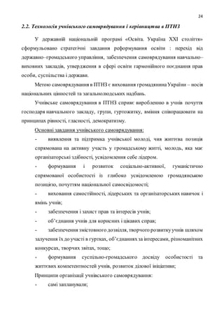 24
2.2. Технологія учнівського самоврядування і керівництва в ПТНЗ
У державній національній програмі «Освіта. Україна ХХІ століття»
сформульовано стратегічні завдання реформування освіти : перехід від
державно–громадського управління, забезпечення самоврядування навчально–
виховних закладів, утвердження в сфері освіти гармонійного поєднання прав
особи, суспільства і держави.
Метою самоврядування в ПТНЗ є виховання громадянинаУкраїни – носія
національних цінностей та загальнолюдських надбань.
Учнівське самоврядування в ПТНЗ сприяє виробленню в учнів почуття
господаря навчального закладу, групи, гуртожитку, вміння співпрацювати на
принципах рівності, гласності, демократизму.
Основні завдання учнівського самоврядування:
- виявлення та підтримка учнівської молоді, чия життєва позиція
спрямована на активну участь у громадському житті, молодь, яка має
організаторські здібності, усвідомлення себе лідером.
- формування і розвиток соціально-активної, гуманістично
спрямованої особистості із глибоко усвідомленою громадянською
позицією, почуттям національної самосвідомості;
- виховання самостійності, лідерських та організаторських навичок і
вмінь учнів;
- забезпечення і захист прав та інтересів учнів;
- об’єднання учнів для корисних і цікавих справ;
- забезпечення змістовного дозвілля, творчого розвиткуучнів шляхом
залучення їхдо участі в гуртках, об’єднанняхза інтересами, різноманітних
конкурсах, творчих звітах, тощо;
- формування суспільно-громадського досвіду особистості та
життєвих компетентностей учнів, розвиток ділової ініціативи;
Принципи організації учнівського самоврядування:
- самі запланували;
 