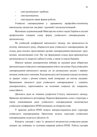 25
- самі організували і зробили;
- самі відповідаємо;
- самі шукаємо цікаві форми роботи;
Учнівське самоврядування у державному професійно-технічному
навчальному закладі має два рівні - груповий і загальноучилищний.
Відповідно до рекомендацій Міністерство освіти і науки України в системі
профтехосвіти створено єдину форму учнівського самоврядування -
президентську.
На учнівській конференції навчального закладу, яка проводиться на
початку навчального року, обираються рада учнівського самоврядування. До
складу ради входять представники органів самоврядування навчальних груп,
активні, дисципліновані учні. Під час формування складу ради враховуються
організаторські та лідерські здібності учнів, а також їх власне бажання.
Шляхом прямих демократичних виборів на засіданні ради обирається
президентрадиучнівського самоврядування тайого заступник. Рада учнівського
самоврядування навчального закладу діє на громадських засадах і вирішує
питання учнівського значення. Радапроводить своїзасідання одинраз на місяць
та працює згідно з річним планом, який затверджує на своєму засіданні.
Принципами діяльності ради учнівського самоврядування є гуманізм,
демократичність, зорієнтованість на позитивні соціальні дії, плюралізм,
самостійність.
Діяльність ради не повинна суперечити Статуту навчального закладу,
Правилам внутрішнього розпорядку. Порядок формування, склад і структура, а
також повноваження ради учнівського самоврядування визначаються
учнівською конференцією ПТНЗ відповідно до інтересів учнів.
У практиці роботи ПТНЗ можуть використовуватися різні структури
учнівського самоврядування. Орієнтовна модель структури учнівського
самоврядування додається (Додаток А)
Кількість секторів і зміст їх діяльності визначається учнівською радою
залежно від побажань та основних напрямів роботи ПТНЗ. Роботу секторів
 