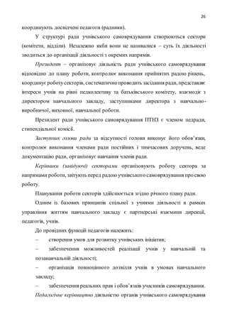 26
координують досвідчені педагоги (радники).
У структурі ради учнівського самоврядування створюються сектори
(комітети, відділи). Незалежно якби вони не називалися – суть їх діяльності
зводиться до організації діяльності з окремих напрямів.
Президент – організовує діяльність ради учнівського самоврядування
відповідно до плану роботи, контролює виконання прийнятих радою рішень,
координуєроботусекторів, систематичнопроводить засідання ради, представляє
інтереси учнів на рівні педколективу та батьківського комітету, взаємодіє з
директором навчального закладу, заступниками директора з навчально-
виробничої, виховної, навчальної роботи.
Президент ради учнівського самоврядування ПТНЗ є членом педради,
стипендіальної комісії.
Заступник голови ради за відсутності голови виконує його обов’язки,
контролює виконання членами ради постійних і тимчасових доручень, веде
документацію ради, організовує навчання членів ради.
Керівники (завідуючі) секторами організовують роботу сектора за
напрямами роботи, звітують перед радоюучнівського самоврядування про свою
роботу.
Планування роботи секторів здійснюється згідно річного плану ради.
Одним із базових принципів спільної з учнями діяльності в рамках
управління життям навчального закладу є партнерські взаємини дирекції,
педагогів, учнів.
До провідних функцій педагогів належить:
– створення умов для розвитку учнівських ініціатив;
– забезпечення можливостей реалізації учнів у навчальній та
позанавчальній діяльності;
– організація повноцінного дозвілля учнів в умовах навчального
закладу;
– забезпечення реальних прав і обов’язків учасників самоврядування.
Педагогічне керівництво діяльністю органів учнівського самоврядування
 