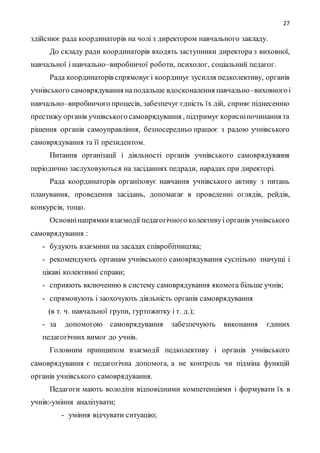 27
здійснює рада координаторів на чолі з директором навчального закладу.
До складу ради координаторів входять заступники директора з виховної,
навчальної і навчально–виробничої роботи, психолог, соціальний педагог.
Рада координаторів спрямовуєі координує зусилля педколективу, органів
учнівського самоврядування наподальше вдосконалення навчально–виховногоі
навчально–виробничого процесів, забезпечує єдність їх дій, сприяє піднесенню
престижу органів учнівського самоврядування , підтримує корисніпочинання та
рішення органів самоуправління, безпосередньо працює з радою учнівського
самоврядування та її президентом.
Питання організації і діяльності органів учнівського самоврядування
періодично заслуховуються на засіданнях педради, нарадах при директорі.
Рада координаторів організовує навчання учнівського активу з питань
планування, проведення засідань, допомагає в проведенні оглядів, рейдів,
конкурсів, тощо.
Основнінапрямкивзаємодії педагогічного колективуі органів учнівського
самоврядування :
- будують взаємини на засадах співробітництва;
- рекомендують органам учнівського самоврядування суспільно значущі і
цікаві колективні справи;
- сприяють включенню в систему самоврядування якомога більше учнів;
- спрямовують і заохочують діяльність органів самоврядування
(в т. ч. навчальної групи, гуртожитку і т. д.);
- за допомогою самоврядування забезпечують виконання єдиних
педагогічних вимог до учнів.
Головним принципом взаємодії педколективу і органів учнівського
самоврядування є педагогічна допомога, а не контроль чи підміна функцій
органів учнівського самоврядування.
Педагоги мають володіти відповідними компетенціями і формувати їх в
учнів:-уміння аналізувати;
- уміння відчувати ситуацію;
 