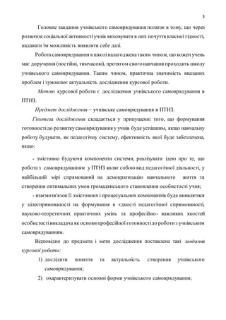 3
Головне завдання учнівського самоврядування полягає в тому, що через
розвитоксоціальної активностіучнів виховувати в них почуття власної гідності,
надавати їм можливість виявляти себе далі.
Роботасамоврядування в школіналагодженатаким чином, що коженучень
має доручення (постійні, тимчасові), протягом свогонавчання проходить школу
учнівського самоврядування. Таким чином, практична значимість вказаних
проблем і зумовлює актуальність дослідження курсової роботи.
Метою курсової роботи є дослідження учнівського самоврядування в
ПТНЗ.
Предмет дослідження – учнівське самоврядування в ПТНЗ.
Гіпотеза дослідження складається у припущенні того, що формування
готовностідо розвиткусамоврядування у учнів буде успішним, якщо навчальну
роботу будувати, як педагогічну систему, ефективність якої буде забезпечена,
якщо:
- змістовно будуючи компоненти системи, реалізувати ідею про те, що
робота з самоврядуванням у ПТНЗ являє собою вид педагогічної діяльності, у
найбільшій мірі спрямований на демократизацію навчального життя та
створення оптимальних умов громадянського становлення особистості учня;
- взаємозв'язок її змістовних і процесуальних компонентів буде виявлятися
у цілеспрямованості на формування в єдності педагогічної спрямованості,
науково-теоретичних практичних умінь та професійно- важливих якостей
особистостівикладача як основипрофесійної готовностідо роботиз учнівським
самоврядуванням.
Відповідно до предмета і мети дослідження поставлено такі завдання
курсової роботи:
1) дослідити поняття та актуальність створення учнівського
самоврядування;
2) охарактеризувати основні форми учнівського самоврядування;
 