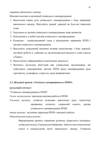 31
справами навчального закладу.
Можливі недоліки в організації учнівського самоврядування:
1. Недостатня оцінка ролі учнівського самоврядування з боку керівників
навчального закладу. Відсутність реакції дирекції на будь-які ініціативи
учнів.
2. Залучення до органів учнівського самоврядування лише активістів.
3. Епізодичність у роботі органів учнівського самоврядування.
4. Командно – адміністративний стиль у відношеннях керівників ПТНЗ і
органів учнівського самоврядування.
5. Відсутність координації виховних впливів педколективу з боку дирекції,
постійної роботи із здібними до організаторської діяльності учнів (школа
«Лідер»).
6. Недостатність інформаційного висвітлення діяльності.
7. Нечіткість розподілу обов’язків між учнівськими організаціями, які
здійснюють співуправління життям ПТНЗ (рада самоврядування, рада
гуртожитку, учпрофком, старостат, рада профілактики).
2.3. Цільовий проект «Учнівське самоврядування в ПТНЗ»
ЦІЛЬОВИЙ ПРОЕКТ
“Учнівське самоврядування в ПТНЗ”
Галузь застосування: навчально-виховна робота в ПТНЗ.
Учасники проекту: учнівські колективи навчальних груп, педагогічні
працівники, психолог, соціальний педагог, органи
учнівського самоврядування ПТНЗ.
Автор проекту: заступник директора ПТНЗ з виховної роботи.
Обгрунтування актуальності:
Впровадження проекту сприятиме розвитку лідерського потенціалу
учнівської молоді, її громадськоїініціативи, набуття нею компетентної
участі в громадському житті навчального закладу. Учнівське
 