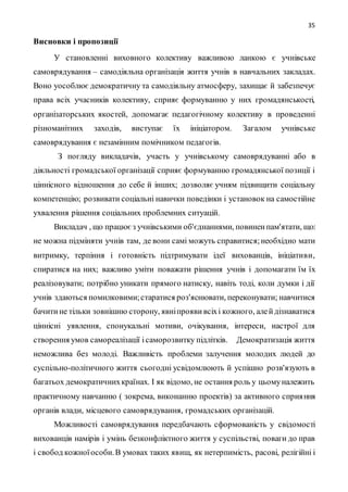 35
Висновки і пропозиції
У становленні виховного колективу важливою ланкою є учнівське
самоврядування – самодіяльна організація життя учнів в навчальних закладах.
Воно уособлює демократичну та самодіяльну атмосферу, захищає й забезпечує
права всіх учасників колективу, сприяє формуванню у них громадянськості,
організаторських якостей, допомагає педагогічному колективу в проведенні
різноманітних заходів, виступає їх ініціатором. Загалом учнівське
самоврядування є незамінним помічником педагогів.
З погляду викладачів, участь у учнівському самоврядуванні або в
діяльності громадської організації сприяє формуванню громадянської позиції і
ціннісного відношення до себе й інших; дозволяє учням підвищити соціальну
компетенцію; розвивати соціальні навички поведінки і установок на самостійне
ухвалення рішення соціальних проблемних ситуацій.
Викладач , що працюєз учнівськими об'єднаннями, повиненпам'ятати, що:
не можна підміняти учнів там, де вони самі можуть справитися;необхідно мати
витримку, терпіння і готовність підтримувати ідеї вихованців, ініціативи,
спиратися на них; важливо уміти поважати рішення учнів і допомагати їм їх
реалізовувати; потрібно уникати прямого натиску, навіть тоді, коли думки і дії
учнів здаються помилковими;старатися роз'яснювати, переконувати; навчитися
бачитине тільки зовнішню сторону, явніпроявивсіхі кожного, алейдізнаватися
ціннісні уявлення, спонукальні мотиви, очікування, інтереси, настрої для
створення умов самореалізації ісаморозвитку підлітків. Демократизація життя
неможлива без молоді. Важливість проблеми залучення молодих людей до
суспільно-політичного життя сьогодні усвідомлюють й успішно розв'язують в
багатьох демократичнихкраїнах. І як відомо, не остання роль у цьомуналежить
практичному навчанню ( зокрема, виконанню проектів) за активного сприяння
органів влади, місцевого самоврядування, громадських організацій.
Можливості самоврядування передбачають сформованість у свідомості
вихованців намірів і умінь безконфліктного життя у суспільстві, поваги до прав
і свобод кожноїособи.В умовах таких явищ, як нетерпимість, расові, релігійні і
 