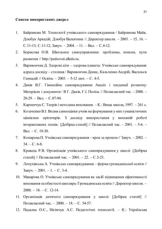 37
Список використаних джерел
1. Байрамова М. Технології учнівського самоврядування / Байрамова Майя,
Дзюбук Аркадій, Дзюбук Валентина // Директор школи. – 2003. – 15, 16. –
С.11-13; С.11-12; Завуч. – 2004. – 11. – Вкл. – С.4-12.
2. Борисова О.В. Школьное самоуправление: проблемы, поиски, пути
развития // http://pedsovet.alledu.ru.
3. Варивончик Д. Здоровідіти – здорова планета: Учнівське самоврядування:
адреса досвіду – столиця / Варивончик Денис, Кальченко Андрій, Васильєв
Геннадій // Освіта. – 2003. – 5-12 лют. – С. 4-5.
4. Дяків В.Г. Гімназійне самоврядування: Аналіз і тенденції розвитку:
Матеріали і документи / В Г. Дяків, Г.І. Попіль // Позакласний час. – 2000. –
28-29. – Вкл. – С.87-94.
5. Карпенчук С. Теорія і методика виховання. – К.: Вища школа, 1997. – 261 с.
6. Козаченко В.І. Вплив самооцінки учнів на формування у них гуманістичних
ціннісних орієнтирів. З досвіду використання у виховній роботі
інтерактивних технік: [Добірка статей] // Позакласний час. – 2001. – 5-6. –
Вкл. – С. 19-30.
7. КомароваП. Учнівське самоврядування – крок за кроком // Завуч. – 2002. –
34. – С. 6-8.
8. Кравець Р.В. Організація учнівського самоврядування у школі: [Добірка
статей] // Позакласний час. – 2001. – 22. – С.2-21.
9. Лопухівська А. Учнівське самоврядування – форма громадянської освіти //
Завуч. – 2001. – 1. – С. 3-4.
10. Макарова О. Учнівське самоврядування як засіб підвищення ефективності
виховання особистостішколяра: Громадянська освіта // Директор школи. –
2000. – 18. – С. 12-14.
11. Організація дитячого самоврядування у школі: [Добірка статей] //
Позакласний час. – 2000. – 18. – С. 34-57.
12. Падалка О.С., Нісімчук А.С. Педагогічні технології. – К.: Українська
 