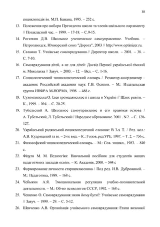 38
енциклопедія ім. М.П. Бажана, 1995. – 252 с.
13. Положення про вибори Президента школи та членів шкільного парламенту
// Позакласний час. – 1999. – 17-18. – С.9-15.
14. Рогаткин Д.В. Школьное ученическое самоуправление. Учебник. –
Петрозаводск, Юниорский союз "Дорога", 2003 // http://www.optimizer.ru.
15. Саламан Т. Учнівське самоврядування // Директор школи. – 2001. – 38. –
С. 7-10.
16. Самоврядування дітей, а не для дітей: Досвід Першої української гімназії
м. Миколаєва // Завуч. – 2003. – 12. – Вкл. – С. 1-16.
17. Социологический энциклопедический словарь / Редактор-координатор –
академик Российской академии наук Г.В. Осипов. – М.: Издательская
группа ИНФРА М-НОРМА, 1998. – 488 с.
18. Сухомлипська О. Ідея громадянськостіі школа в Україні // Шлях ревіти. –
К., 1999. – №4. – С. 20-25.
19. Тубельский А. Школьное самоуправление и его правовая основа /
А. Тубельский, Л. Тубельский// Народноеобразование. 2001 . N 2. – С. 120-
127.
20. Український радянський енциклопедичний словник: В 3-х Т. / Ред. кол.:
А.В. Кудрицькийта ін. – 2-ге вид. – К.: Голов, ред УРЕ. 1987. – Т. 2. – 736 с.
21. Философский энциклопедический словарь. – М.: Сов. энцикл., 1983. – 840
с.
22. Фіцула М. М. Педагогіка: Навчальний посібник для студентів вищих
педагогічних закладів освіти. – К: Академія, 2000. – 544 с
23. Формирование личности старшеклассника / Под ред. И.В. Дубровиной. –
М.: Педагогика, 1989. – 168 с.
24. Чебыкин А.Я. Эмоциональная регуляция учебно-познавательной
деятельности. – М.: Об-во психологов СССР, 1992. – 168 с.
25. Чешенко О. Самоврядування:яким йому бути?: Учнівське самоврядування
// Завуч. – 1999. – 29. – С. 5-12.
26. Шевченко А.В. Організація учнівського самоврядування: Етапи виховної
 