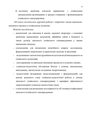 4
3) дослідити проблему взаємодії керівництва з учнівськими
громадськими організаціями в процесі створення і функціонування
учнівського самоуправління.
Об’єктом дослідження курсової роботи є теоретичні засади навчально-
виховного процесу в учнівському колективі.
Методи дослідження:
- аналітичний для вивчення й аналізу наукової літератури з означеної
проблеми, нормативних документів, офіційних сайтів в Інтернеті, а
також досвіду діяльності учнівського самоврядування у вищих
навчальних закладах;
- узагальнення для визначення понятійного апарату дослідження,
формулювання теоретичних та практичних підходів та висновків;
- моделювання з метоюконструювання моделівзаємодії викладацького та
учнівського колективів;
- спостереження за навчально-виховним процесом в сучасних умовах;
- соціально-педагогічне обстеження (бесіди з учнями, викладачами,
анкетування, діагностичне тестування, інтерв'ювання);
- педагогічний експеримент (констатувальний і формувальний) для
аналізу реального стану соціально-педагогічної роботи в умовах
діяльності учнівського самоврядування і перевірки ефективності
запропонованих соціально-педагогічних умов;
- статистичний для визначення достовірностіта об’єктивностіефективної
діяльності учнівського самоврядування.
 