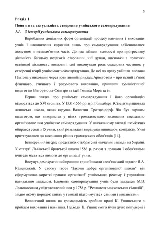 5
Розділ 1
Поняття та актуальність створення учнівського самоврядування
1.1. З історії учнівського самоврядування
Вироблення доцільних форм організації процесу навчання і виховання
учнів і накопичення корисних знань про самоврядування здійснювалися
людством з незапам'ятних часів. До нас дійшли відомості про прогресивну
діяльність багатьох педагогів старовини, чиї думки, висновки з практики
освітньої діяльності, вислови і ідеї виконували роль складових частинок у
створенні теорії учнівського самоврядування. До неї по праву увійшли вислови
Платона у вихованні через позитивнийприклад, Аристотеля – про тісний зв'язок
фізичного, етичного і розумового виховання, принципи гуманістичної
педагогіки Вітторіно да-Фельтре та ідеї Томаса Мора та ін.
Перша згадка про учнівське самоврядування і його організацію
відносяться до ХVI століття. У 1531-1556 рр. в р. Гольдберзі(Сілезія) працювала
латинська школа, якою керував Валентин Тротцендорф. Він був першим
педагогом, що використав у цілях громадянського виховання спеціально
організоване ним учнівське самоврядування. У навчальному закладі щомісячно
обирався сенатз 15учнів, який розглядав івирішував виникаючіконфлікти. Учні
притягувалися до виконання різних громадських обов'язків [14].
Безперечнийінтерес представляють братськінавчальнізаклади на Україні.
У статуті Львівської братської школи 1586 р. разом з правами і обов'язками
вчителя містяться вимоги до організації учнів.
Висунув демократичнийпринципєдиної школи слов'янськийпедагог Я.А.
Каменський. У своєму творі "Закони добре організованої школи" він
сформулював короткі правила організації учнівського режиму і управління
навчальним закладом. Елементи самоврядування учнів були закладені М.В.
Ломоносовим у підготовлений ним у 1758 р. "Регламент московськихгімназій",
згідно якому порядок занять у гімназії підтримується самими гімназистами.
Величезний вплив на громадськість зробили праці К. Ушинського з
проблем виховання і навчання. Підходи К. Ушинського були дуже популярні і
 