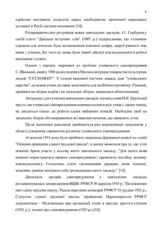 6
серйозно поставили педагогів перед необхідністю критичної переоцінки
устояної в Росії системи виховання [14].
Розкриваючи своє розуміння нових навчальних закладів, І.І. Горбунов у
своїй статті "Декілька вступних слів" (1907 р.) підкреслював, що головною
справою для вчителів буде встановлення взаємної довіри, щирої рівності між
ними і учнями, без чого не може бути ніякої дійсної взаємодопомоги в роботі
виховання і освіти.
Одним з перших звернувся до проблем учнівського самоврядування
С. Шацький, якийу 1906 роцістворив в Москвісвоєріднетовариство культурних
людей "СЕТЛЕМЕНТ". У основі виховної системи лежала ідея "учнівського
царства", де кожен учень діставав можливість для всебічного розвитку. Рішення,
прийняті на зборах клубів і на загальних зборах, вважалися обов'язковими.
Актуально для сучасних навчальнихзакладів звучать словаН.К. Крупської
про те, що учнівськесамоврядування повиннеохопитивсіх учнів і, таким чином,
не зводиться тільки до роботи одних виборних комісій. Необхідно щоб на
загальних зборах обговорювалися всі важливі питання, що цікавлять учня.
Після жовтневої революції приймається ряд нормативних документів у
області утворення сприяючих розвитку учнівського самоврядування.
16 жовтня 1918 року було прийнято звернення Державної комісії по освіті
"Основні принципи єдиної трудової школи", в якому мовилося про те, що учні
повинні брати участь у всьому житті навчального закладу. "Для цього вони
повинні користуватися правом самоврядування і проявляти постійну активну
взаємодопомогу. Готуючись стати громадянами держави, вони повинні,
можливо, раніше відчувати себе громадянами свого закладу." [14].
Діяльність органів самоврядування у навчальних закладах
регламентувалася затвердженим ВЦВК РРФСР 30 вересня 1918 р. "Положенням
про єдину трудову школу, Радою народних комісарів РРФСР 18 грудня 1923 р.,
Статутом єдиної трудової школи, прийнятим Наркомпросом РРФСР
документами – Положенням про організації учнів в школах другого ступеня
(1921 р.), тезами про самоврядування (1923 р.) [14].
 