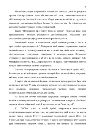 7
Відповідно до цих документів в навчальних закладах діяли як роздільні
органи самоврядування педагогів (педагогічні ради, навчально-методичні
об'єднання учнів (загальні і делегатські збори, учкоми, комісії та ін., трудового
населення і громадськості (збори батьків, їх комітети), так і їх спільні органи
самоврядування (учнівські збори, конференції).
Згідно "Положенню про єдину трудову школу" учнівська рада була
відповідальним органом учнівського самоврядування. Ухвалення цих
документів надала простір думкам великих росіян педагогів.
Неоцінимий внесок в становлення теорії самоврядування, а також в
практику його розвиткувніс А.С. Макаренко, якийвиявив і переконливо розкрив
основні елементи системи управління життєдіяльністю учнівського колективу:
цілепокладення, планування, організацію і самоврядування. Вершиною
учнівського самоврядування в 20-30-і роки можна вважати створену А.С.
Макаренко комуну ім. Ф.Е. Дзержинського. Як відомо, все управління життям
комуни здійснювалося самими комунарами.
Система самоврядування комуни містилася в "Конституції країни ФЕД".
Відповідно до неї найвищим органом в комуні були загальні збори комунарів,
які мали право накладати на комунарів стягнення.
У період між загальними зборамиголовним органом управління була рада
командирів загонів. У раду командирів входили так само: начальник комуни,
його помічник, начальник господарської частини, лікар, секретар
комсомольської організації, начальник заводу.
На загальних зборах комунарів обиралися: санітарна комісія, столова
комісія, господарськакомісія, клубна рада. Повноваження, конкретні обов'язкиі
порядок діяльності кожної комісії висловлювалися в "конституції".
У 20-30-х роках в нашій країні завершилося затвердження
адміністративно-командної системи, що розповсюдила свій вплив і на сферу
освіти. Згідно новому Статуту радянської політехнічної школи (1933 р.).
Учнівська рада стала дорадчим органом. У основі комунарського руху лежала
ідея колективних творчих справ І. Іванова, яка привела до виникнення
 
