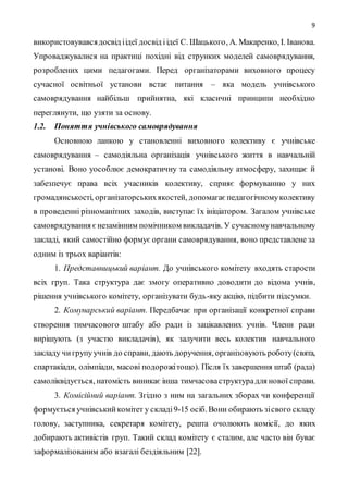 9
використовувавсядосвід іідеї досвід іідеї С. Шацького, А. Макаренко, І. Іванова.
Упроваджувалися на практиці похідні від струнких моделей самоврядування,
розроблених цими педагогами. Перед організаторами виховного процесу
сучасної освітньої установи встає питання – яка модель учнівського
самоврядування найбільш прийнятна, які класичні принципи необхідно
переглянути, що узяти за основу.
1.2. Поняття учнівського самоврядування
Основною ланкою у становленні виховного колективу є учнівське
самоврядування – самодіяльна організація учнівського життя в навчальній
установі. Воно уособлює демократичну та самодіяльну атмосферу, захищає й
забезпечує права всіх учасників колективу, сприяє формуванню у них
громадянськості, організаторськихякостей, допомагаєпедагогічномуколективу
в проведенні різноманітних заходів, виступає їх ініціатором. Загалом учнівське
самоврядування єнезамінним помічником викладачів. У сучасномунавчальному
закладі, який самостійно формує органи самоврядування, воно представлене за
одним із трьох варіантів:
1. Представницький варіант. До учнівського комітету входять старости
всіх груп. Така структура дає змогу оперативно доводити до відома учнів,
рішення учнівського комітету, організувати будь-яку акцію, підбити підсумки.
2. Комунарський варіант. Передбачає при організації конкретної справи
створення тимчасового штабу або ради із зацікавлених учнів. Члени ради
вирішують (з участю викладачів), як залучити весь колектив навчального
закладу чигрупуучнів до справи, дають доручення, організовують роботу(свята,
спартакіади, олімпіади, масові подорожітощо). Після їх завершення штаб (рада)
самоліквідується, натомість виникає інша тимчасоваструктурадля нової справи.
3. Комісійний варіант. Згідно з ним на загальних зборах чи конференції
формується учнівськийкомітет у складі9-15 осіб. Вони обирають зісвого складу
голову, заступника, секретаря комітету, решта очолюють комісії, до яких
добирають активістів груп. Такий склад комітету є сталим, але часто він буває
заформалізованим або взагалі бездіяльним [22].
 