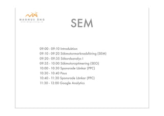 SEM

09:00 - 09:10 Introduktion
09:10 - 09:20 Sökmotormarknadsföring (SEM)
09:20 - 09:35 Sökordsanalys I
09:35 - 10:00 Sökmotoroptimering (SEO)
10:00 - 10:30 Sponsrade Länkar (PPC)
10:30 - 10:40 Paus
10:40 - 11:30 Sponsrade Länkar (PPC)
11:30 - 12:00 Google Analytics
 