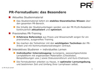 PR-Fernstudium: das Besondere
            Aktuelles Studienmaterial
                 Das Studienmaterial liefert ein stabiles theoretisches Wissen über
                 den gesamten PR-Bereich.
                 Die Inhalte der Studienunterlagen werden von der PR PLUS-Redaktion
                 kontinuierlich aktualisiert und optimiert.
            Praxisnahes PR-Training
                 Erfahrene Referenten aus Praxis und Wissenschaft sorgen für ein
                 praxisnahes, ausgereiftes Training.
                 Sie machen die Teilnehmer mit den wichtigsten Techniken der PR-
                 Arbeit und mit Kommunikationsstrategien vertraut.
            Interaktives Studieren + individuelles Lernen
                 Individueller Internetzugang: kurseigene, passwortgeschützte
                 Lernplattform mit ergänzenden Materialien (Checklisten,
                 Beispiellösungen usw.) sowie Diskussionsforum und Kurs-Chatroom.
                 Die Fernstudenten arbeiten zu Hause, in optimaler Lernumgebung,
                 und bestimmen Zeit und Umfang Ihrer Lernphasen selbst.
© PR PLUS GmbH
                                                                                      11
 