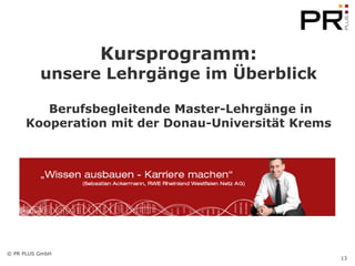 Kursprogramm:
          unsere Lehrgänge im Überblick

        Berufsbegleitende Master-Lehrgänge in
     Kooperation mit der Donau-Universität Krems




© PR PLUS GmbH
                                                   13
 