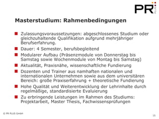 Masterstudium: Rahmenbedingungen

            Zulassungsvoraussetzungen: abgeschlossenes Studium oder
            gleichzuhaltende Qualifikation aufgrund mehrjähriger
            Berufserfahrung.
            Dauer: 4 Semester, berufsbegleitend
            Modularer Aufbau (Präsenzmodule von Donnerstag bis
            Samstag sowie Wochenmodule von Montag bis Samstag)
            Aktualität, Praxisnähe, wissenschaftliche Fundierung
            Dozenten und Trainer aus namhaften nationalen und
            internationalen Unternehmen sowie aus dem universitären
            Bereich: große Praxiserfahrung + theoretische Fundierung
            Hohe Qualität und Weiterentwicklung der Lehrinhalte durch
            regelmäßige, standardisierte Evaluierung
            Zu erbringende Leistungen im Rahmen des Studiums:
            Projektarbeit, Master Thesis, Fachwissensprüfungen

© PR PLUS GmbH
                                                                        15
 