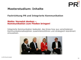 Masterstudium: Inhalte

        Fachrichtung PR und Integrierte Kommunikation

        Motto: Vernetzt denken –
        Kommunikation zum Fließen bringen!

        Integrierte Kommunikation bedeutet, das Know-how aus verschiedenen
        Kommunikationsdisziplinen zusammenzuführen und strategisch koordiniert
        einzusetzen.




© PR PLUS GmbH
                                                                                 16
 