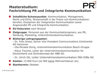 Masterstudium:
        Fachrichtung PR und Integrierte Kommunikation
            Inhaltliche Schwerpunkte: Kommunikation, Management,
            Recht und Ethik, Wissenschaft in der Praxis von Kommunikations-
            berufen, Disziplinen der Integrierten Kommunikation sowie
            Angewandte PR und Integrierte Kommunikation.
            EU-Exkursion nach Brüssel
            Zielgruppe: Personen aus der Kommunikationspraxis, aus PR,
            Werbung, Marketing, Unternehmenskommunikation.
            Bisherige Lehrgangspaten:
            - Dr. Felix Gress, Senior Vice President Communications Continental
            AG Hannover
            - Uta-Micaela Dürig, Unternehmenskommunikation Bosch-Gruppe
            - Klaus Treichel, Leiter der Unternehmenskommunikation für
            Deutschland und Zentraleuropa der ABB AG.
            - Dr. Ulrich Ott, Leiter Unternehmenskommunikation ING-DiBa AG
            Kosten: 13.900 Euro (es fällt keine Mehrwertsteuer an).
            Starttermin: Oktober

© PR PLUS GmbH
                                                                                  17
 