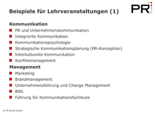 Beispiele für Lehrveranstaltungen (1)

    Kommunikation
        PR und Unternehmenskommunikation
        Integrierte Kommunikation
        Kommunikationspsychologie
        Strategische Kommunikationsplanung (PR-Konzeption)
        Interkulturelle Kommunikation
        Konfliktmanagement
    Management
        Marketing
        Brandmanagement
        Unternehmensführung und Change Management
        BWL
        Führung für Kommunikationsfachleute


© PR PLUS GmbH
 