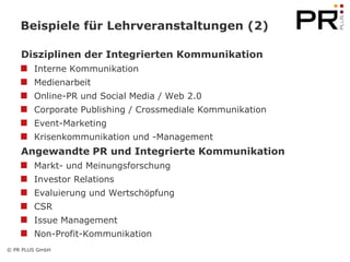 Beispiele für Lehrveranstaltungen (2)

    Disziplinen der Integrierten Kommunikation
        Interne Kommunikation
        Medienarbeit
        Online-PR und Social Media / Web 2.0
        Corporate Publishing / Crossmediale Kommunikation
        Event-Marketing
        Krisenkommunikation und -Management
    Angewandte PR und Integrierte Kommunikation
        Markt- und Meinungsforschung
        Investor Relations
        Evaluierung und Wertschöpfung
        CSR
        Issue Management
        Non-Profit-Kommunikation
© PR PLUS GmbH
 