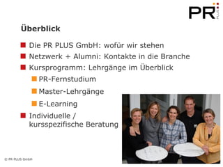 Überblick

            Die PR PLUS GmbH: wofür wir stehen
            Netzwerk + Alumni: Kontakte in die Branche
            Kursprogramm: Lehrgänge im Überblick
                 PR-Fernstudium
                 Master-Lehrgänge
                 E-Learning
            Individuelle /
            kursspezifische Beratung



© PR PLUS GmbH
                                                         2
 
