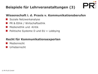 Beispiele für Lehrveranstaltungen (3)

    Wissenschaft i. d. Praxis v. Kommunikationsberufen
        Soziale Netzwerkanalyse
        PR & Ethik / Wirtschaftsethik
        Medienethik und -Kritik
        Politische Systeme D und EU + Lobbying


    Recht für Kommunikationsexperten
        Medienrecht
        Urheberrecht




© PR PLUS GmbH
 