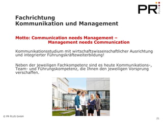 Fachrichtung
        Kommunikation und Management

        Motto: Communication needs Management –
                    Management needs Communication

        Kommunikationsstudium mit wirtschaftswissenschaftlicher Ausrichtung
        und integrierter Führungskräfteweiterbildung!

        Neben der jeweiligen Fachkompetenz sind es heute Kommunikations-,
        Team- und Führungskompetenz, die Ihnen den jeweiligen Vorsprung
        verschaffen.




© PR PLUS GmbH
                                                                              21
 