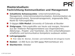 Masterstudium:
        Fachrichtung Kommunikation und Management
            Inhaltliche Schwerpunkte: Unternehmensführung,
            Management, Unternehmenskommunikation, Kommunikation als
            Führungsinstrument, Personalmanagement, angewandte BWL,
            Recht für Führungskräfte.
            5-tägiges USA-Modul: University of Colorado at Boulder
            Zielgruppe: Führungskräfte von heute und morgen, Personen
            aus der mittleren Managementebene aus Organisationen;
            Abteilungs-, Projekt- und Teamleiter, die ihre wirtschaftswissen-
            schaftliche und kommunikative Kompetenz ausbauen wollen.
            Lehrgangspate:
                 Prof. Götz W. Werner, Gründer und Aufsichtsrat dm-drogerie-markt
            Kosten: 13.900 Euro (es fällt keine Mehrwertsteuer an)
            Starttermin: Oktober



© PR PLUS GmbH
                                                                                    22
 