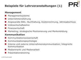 Beispiele für Lehrveranstaltungen (1)

    Management
        Managementsysteme
        Unternehmensführung
        Angewandte BWL: Buchhaltung, Kostenrechnung, Jahresabschluss
        Volkswirtschaftslehre
        Finanzwirtschaft
        Marketing; strategische Positionierung und Markenbildung
    Kommunikation
        Kommunikationswissenschaft
        Kommunikationspsychologie
        Interne und externe Unternehmenskommunikation; Integrierte
        Kommunikation
        Medienmarkt und Medienarbeit
        Präsentationstraining

© PR PLUS GmbH
 